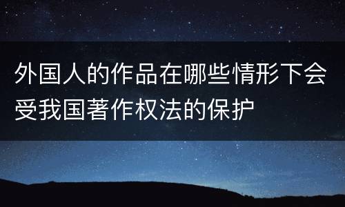 外国人的作品在哪些情形下会受我国著作权法的保护