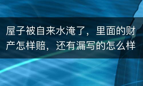 屋子被自来水淹了，里面的财产怎样赔，还有漏写的怎么样处理
