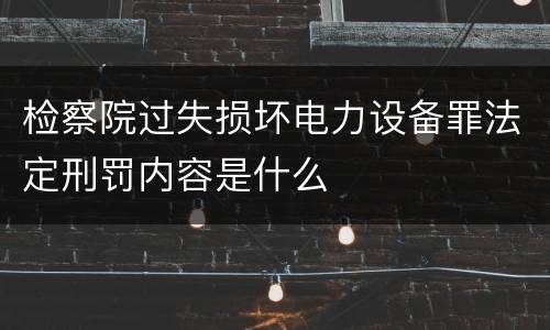 检察院过失损坏电力设备罪法定刑罚内容是什么