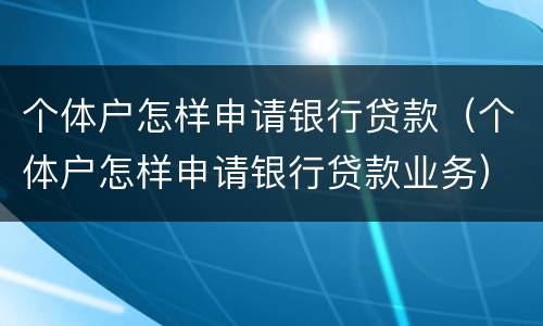 个体户怎样申请银行贷款（个体户怎样申请银行贷款业务）