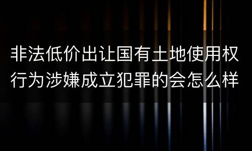非法低价出让国有土地使用权行为涉嫌成立犯罪的会怎么样判