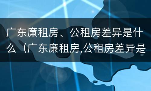 广东廉租房、公租房差异是什么（广东廉租房,公租房差异是什么意思）