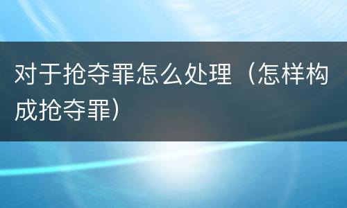 对于抢夺罪怎么处理（怎样构成抢夺罪）