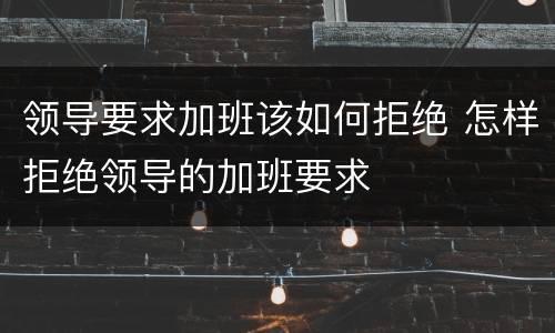 领导要求加班该如何拒绝 怎样拒绝领导的加班要求