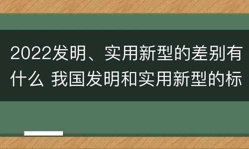 2022发明、实用新型的差别有什么 我国发明和实用新型的标准