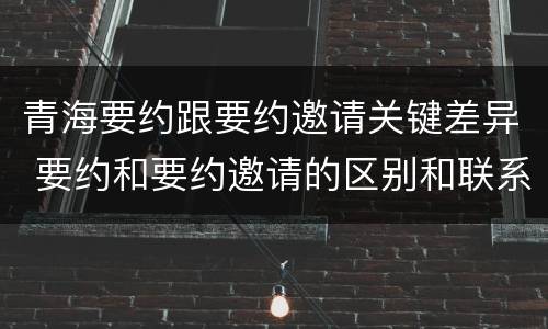 青海要约跟要约邀请关键差异 要约和要约邀请的区别和联系