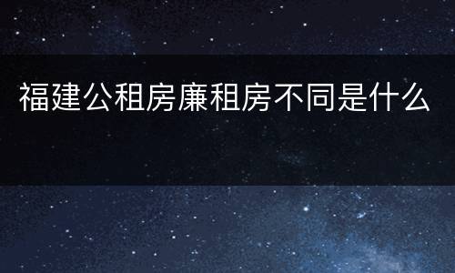福建公租房廉租房不同是什么