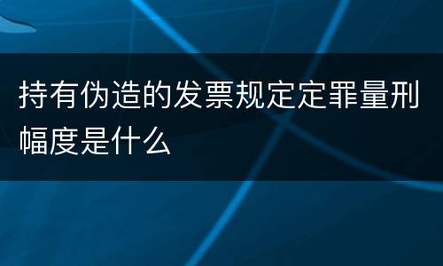 持有伪造的发票规定定罪量刑幅度是什么