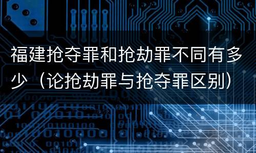 福建抢夺罪和抢劫罪不同有多少（论抢劫罪与抢夺罪区别）