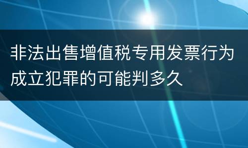 非法出售增值税专用发票行为成立犯罪的可能判多久
