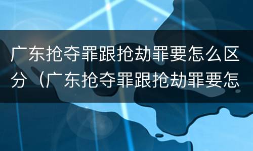 广东抢夺罪跟抢劫罪要怎么区分（广东抢夺罪跟抢劫罪要怎么区分呢）