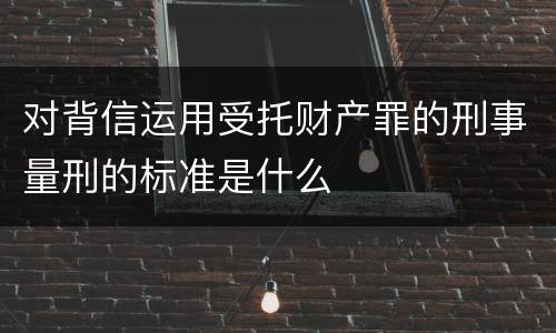 对背信运用受托财产罪的刑事量刑的标准是什么