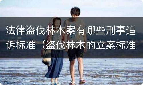 法律盗伐林木案有哪些刑事追诉标准（盗伐林木的立案标准）
