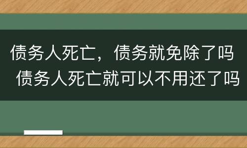债务人死亡，债务就免除了吗 债务人死亡就可以不用还了吗