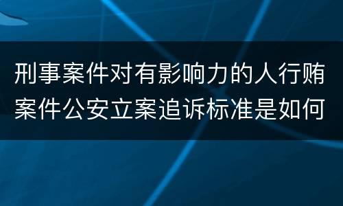 刑事案件对有影响力的人行贿案件公安立案追诉标准是如何规定