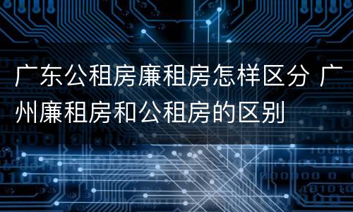 广东公租房廉租房怎样区分 广州廉租房和公租房的区别