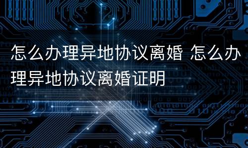 怎么办理异地协议离婚 怎么办理异地协议离婚证明