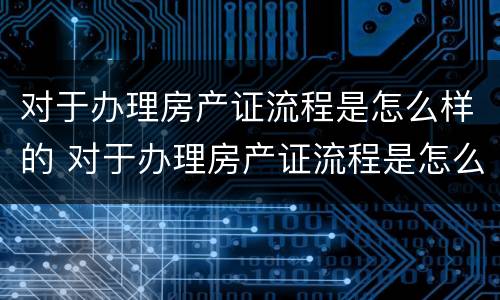 对于办理房产证流程是怎么样的 对于办理房产证流程是怎么样的规定