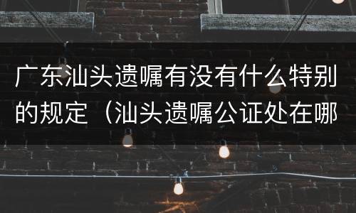 广东汕头遗嘱有没有什么特别的规定（汕头遗嘱公证处在哪）