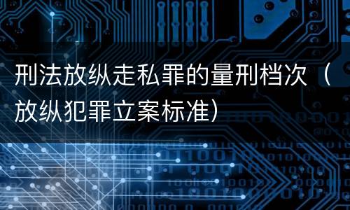 刑法放纵走私罪的量刑档次（放纵犯罪立案标准）