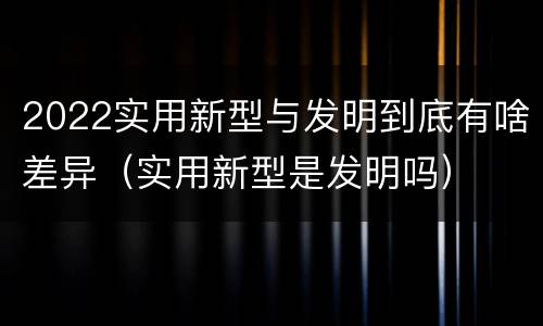 2022实用新型与发明到底有啥差异（实用新型是发明吗）