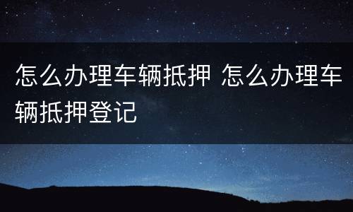 怎么办理车辆抵押 怎么办理车辆抵押登记