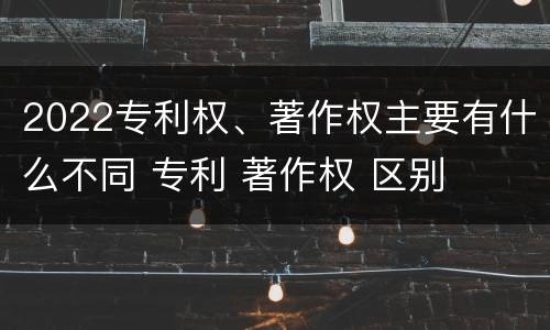 2022专利权、著作权主要有什么不同 专利 著作权 区别