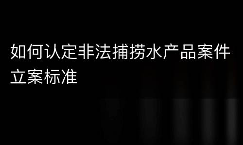 如何认定非法捕捞水产品案件立案标准