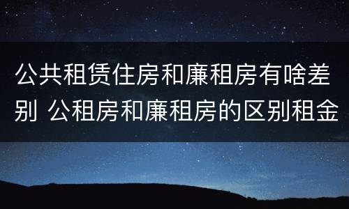公共租赁住房和廉租房有啥差别 公租房和廉租房的区别租金