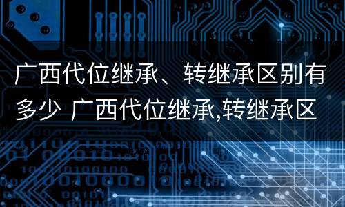 广西代位继承、转继承区别有多少 广西代位继承,转继承区别有多少个