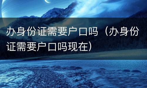 办身份证需要户口吗（办身份证需要户口吗现在）