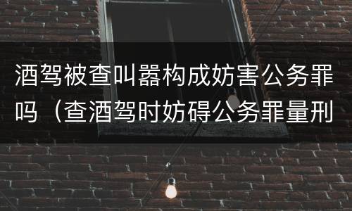 酒驾被查叫嚣构成妨害公务罪吗（查酒驾时妨碍公务罪量刑标准）