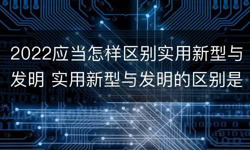 2022应当怎样区别实用新型与发明 实用新型与发明的区别是什么
