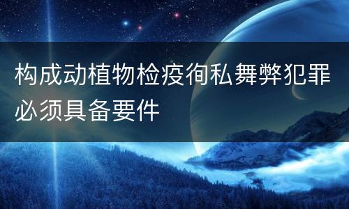 构成动植物检疫徇私舞弊犯罪必须具备要件