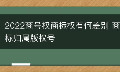 2022商号权商标权有何差别 商标归属版权号