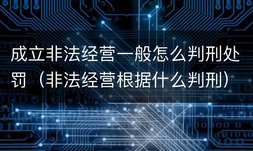 成立非法经营一般怎么判刑处罚（非法经营根据什么判刑）