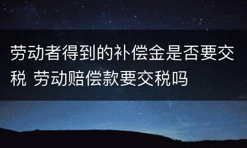 劳动者得到的补偿金是否要交税 劳动赔偿款要交税吗
