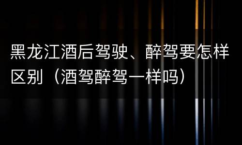 黑龙江酒后驾驶、醉驾要怎样区别（酒驾醉驾一样吗）