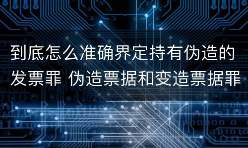 到底怎么准确界定持有伪造的发票罪 伪造票据和变造票据罪