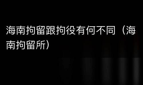 海南拘留跟拘役有何不同（海南拘留所）