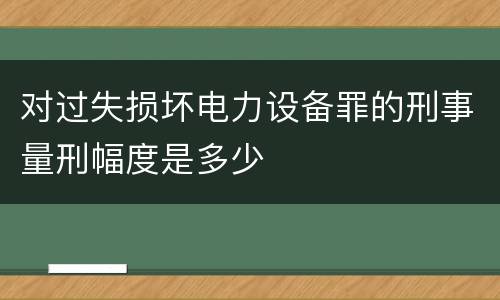 对过失损坏电力设备罪的刑事量刑幅度是多少