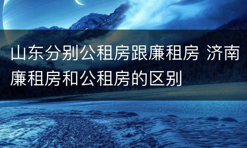 山东分别公租房跟廉租房 济南廉租房和公租房的区别