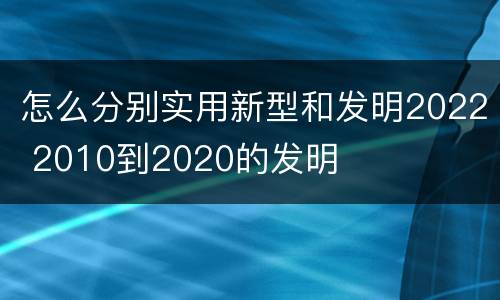 怎么分别实用新型和发明2022 2010到2020的发明