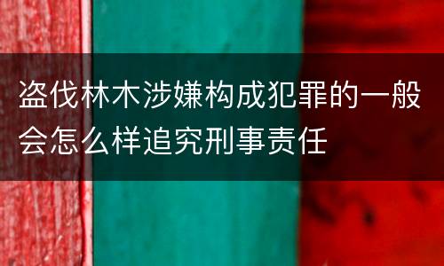 盗伐林木涉嫌构成犯罪的一般会怎么样追究刑事责任