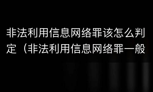 非法利用信息网络罪该怎么判定（非法利用信息网络罪一般怎么判）