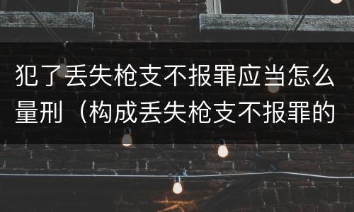 犯了丢失枪支不报罪应当怎么量刑（构成丢失枪支不报罪的行为）