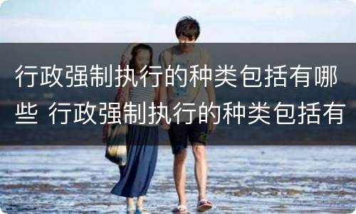 行政强制执行的种类包括有哪些 行政强制执行的种类包括有哪些方面