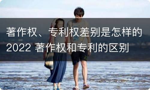 著作权、专利权差别是怎样的2022 著作权和专利的区别