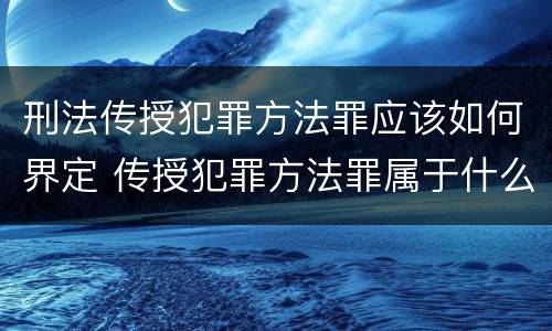 刑法传授犯罪方法罪应该如何界定 传授犯罪方法罪属于什么罪