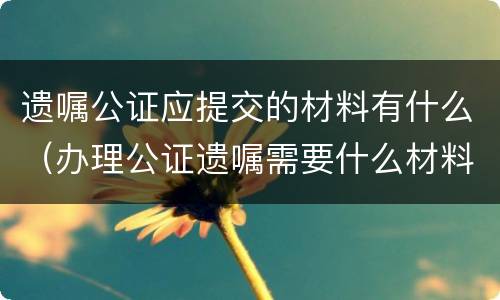 遗嘱公证应提交的材料有什么（办理公证遗嘱需要什么材料）